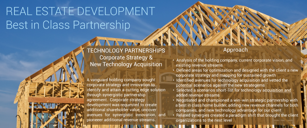 reAL ESTATE DEVELOPMENT Best in Class Partnership Corporate Strategy &  New Technology Acquisition   A vanguard holding company sought  corporate strategy and innovation to  identify and attain a cutting edge solution through synergistic partnership  agreement.  Corporate strategy  development was requested to create  additional shareholder value, uncover  avenues for synergistic innovation, and  pioneeer additional revenue streams. Approach  •  Analysis of the holding company, current corporate vision, and     existing revenue streams; finding areas for optimization and     designing with the client a new corporate strategy and map for     sustained growth •  Identified avenues for technology acquisition and vetted the     potential scenarios against the new strategems •  Selected a short-list of scenarios for technology acquisition and     added revenue streams •  Negotiated and championed a win-win strategic partnership with     a best in class home builder, adding new revenue channels for both     companies, and new technology advantage for our client •  Related synergies created a paradigm shift that brought the client     organizations to the next level