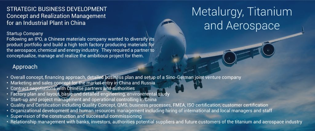 STRATEGIC BUSINESS DEVELOPEMENT  Concept and Realization Management for an Industrial Plant in China Metalurgy, Titanium and Aerospace Startup Company  Following an IPO, a Chinese materials company wanted to diversify its product portfolio and build a high tech factory producing materials for the aerospace, chemical and energy industry.  They required a partner to conceptualize, manage and realize the ambitions project for them. 	•	Overall concept, financing approach, detailed business plan and set-up of a Sino-German joint-venture company 	•	Marketing and sales concept for the market entry in China and Russia 	•	Contract negotiations with Chinese partners and authorities 	•	Factory plan and layout, basic and detailed engineering, environmental study 	•	Start-up and project management and operational controlling in China 	•	Quality and Certification including Quality Concept, QMS, business processes, FMEA, ISO certification, customer certification 	•	Organizational development and human resources management including hiring of international an local managers and staff 	•	Supervision of the construction an successful commissioning 	•	Relationship management with banks, investors, authorities potential suppliers and future customers of the titanium and aerospace industry