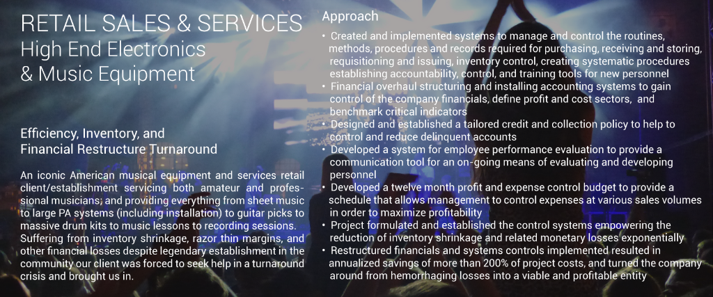 RETAIL SALES & SERVICES High End Electronic Equipment Efficiency, Inventory, and Financial Restructure Turnaround An iconic American musical equipment and services retail client/establishment servicing both amateur and professional musicians; and providing everything from sheet music to large PA systems (including installation) to guitar picks to massive drum kits to music lessons to recording sessions. Suffering from inventory shrinkage, razor thin margins, and other financial losses despite legendary establishment in the community our client was forced to seek help in a turnaround crisis and brought us in. Approach • Created and implemented systems to manage and control the routines, methods, procedures and records required for purchasing, receiving and storing, requisitioning and issuing, inventory control, creating systematic procedures establishing accountability, control, and training tools for new personnel • Financial overhaul structuring and installing accounting systems to gain control of the company financials, define profit and cost sectors, and benchmark critical indicators • Designed and established a tailored credit and collection policy to help to control and reduce delinquent accounts • Developed a system for employee performance evaluation to provide a communication tool for an on-going means of evaluating and developing personnel • Developed a twelve month profit and expense control budget to provide a schedule that allows management to control expenses at various sales volumes in order to maximize profitability • Project formulated and established the control systems empowering the reduction of inventory shrinkage and related monetary losses exponentially • Restructured financials and systems controls implemented resulted in annualized savings of more than 200% of project costs, and turned the company around from hemorrhaging losses into a viable and profitable entity  