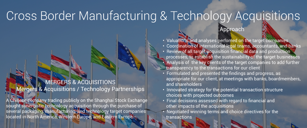 Mergers & Acquisitions / Technology Partnerships Cross Border Acquisition Manufacturing Manufacturing Industry Technology Acquisition MERGERS & ACQUISITIONS Mergers & Acquisitions / Technology Partnerships  Manufacturing Manufacturing Industry Technology Acquisition A Chinese company trading publicly on the Shanghai Stock Exchange sought synergistic technology acquisition through the purchase of  several manufacturing and technology company targets located in the USA, Western Europe, and Eastern Europe.  	•	Due Diligence  	•	Valuation of the target companies (DCF, Asset Valuation, Free Cash Flow) 	•	Data Room security structure, installation, and management 	•	Project management coordinating legal teams, accountants, and banks 	•	Review of financial data and production processes 	•	Establishing the viability of the target companies key clients 	•	Bank presentations to negotiate and navigate the acquisitions 	•	Board presentations regarding findings 	•	Final decision with regard to the financial and other impacts of the acquisitions 	•	Preliminary review of the target company financials 	•	Valuations via DCF 	•	Discussions with executives of both the client and target companies 	•	LOI formulated 	•	Lead due diligence: Data Room, managed legal and accounting teams 	•	Negotiated favorable terms for our client 	•	Formulated strategy for the potential transaction structure choices 	•	Approach 	•	 	•	•  Valuation of the target companies and coordination of legal  	•	   teams, accountants, and banks 	•	•  Review of financial data and production processes of the target  	•	   companies establishing the sustainability of   the businesses 	•	•  Establishing the viability of the target companies key clients and  	•	    evaluation of potential black holes  	•	•  Bank presentations to negotiate and navigate the acquisitions  	•	   and board presentations regarding findings 	•	•  Formulated strategy for the potential transaction structure  	•	   choices and projected outcomes 	•	•  Assessment of the final decision with regard to the financial and  	•	   other impacts of the acquisitions 	•	•  Negotiation of favorable terms and choice directives for our  	•	   client	