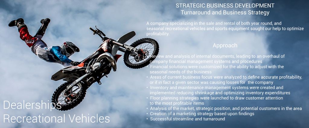 Recreational Vehicles Turnaround and Business Strategy Sales and Rentals A company specializing in both the sale and rental of both year round,, and seasonal recreational vehicles and sports equipment needed streamlining in order to maintain business viability. 	•	Cash flow management systems and flexible budget installed to adjust to the seasonal needs of the business 	•	Profit and cost sectors identified and defined for system controls to be established and installed for management 	•	Inventory and maintenance management systems created and implemented reducing shrinkage and optimizing inventory expenditures 	•	Analysis of the market, strategic position, and potential customers in the area for market strategy 	•	Areas of savings identified, restructured and controlled yielding savings well in excess of 200% of the consulting project costs 	•	Successful turnaround of the business for a very happy client 	•	Created a self funding Incentive plan to reward key employees for their participation in exceeding company projected goals