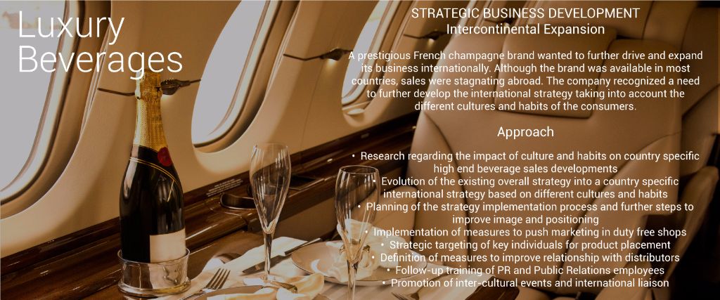 Strategic Business Development  Intercontinental Expansion  Luxury Beverage Industry  A prestigious French champagne brand wanted to further drive and expand its business internationally. Although the brand was available in most countries, sales were stagnating abroad.  The company recognized a need to further develop the international strategy taking into account the different cultures and habits of the consumers.  Approach  	•	Research regarding impact of culture and habits on country specific high end beverage sales developments  	•	Evolution of the existing overall strategy into a country specific international strategy based on different cultures and habits  	•	Planning of the strategy implementation process and further steps to improve image and positioning  	•	Implementation of measures to push marketing in duty free shops  	•	Strategic targeting of key individuals for product placement  	•	Definition of measures to improve relationship with distributors  	•	Follow-up training of PR and Public Relations employees  	•	Promotion of inter-cultural events and International Liaison 