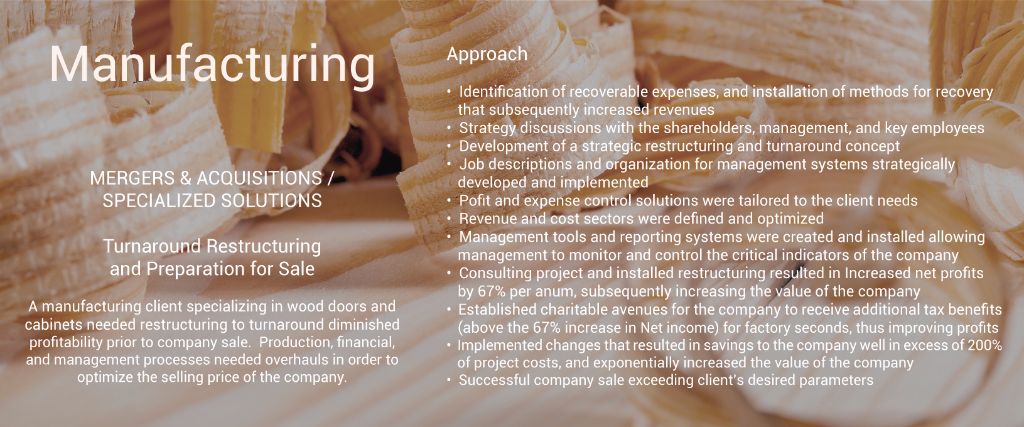 Mergers & Acquisitions Turnaround Restructure and Preparation for Sale Manufacturing  A manufacturing client specializing in wood doors and cabinets needed restructuring to turnaround diminished profitability prior to company sale.  Production, financial, and management processes needed overhauls. 	•	Identified areas of recoverable expenses that were not recovered and installed methods for recovery, increasing revenues 	•	Strategy discussions with the shareholder, management, and key employees 	•	Development of a strategic restructuring and turnaround concept 	•	Job Descriptions and organization for management 	•	Custom profit and expense control solutions implemented 	•	Revenue and cost sectors defined and optimized 	•	Management tools and reporting systems created and installed 	•	Consulting project and installed restructuring resulted in Increased net profits by 67% per anum, subsequently increasing the value of the company 	•	Established charitable avenues for the company to receive additional tax benefits (above the 67% increase in Net income) for factory seconds, thus improving profits 	•	Implemented changes that resulted in savings to the company well in excess of 200% of project costs, and exponentially increased the value of the company 	•	Successful company sale in accordance with owner’s desired parameters