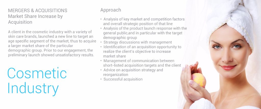 Mergers & Acquisitions Market Share Increase by Acquisition  Cosmetic Industry  A client in the cosmetic industry with a variety of skin care brands, launched a new line to target an age specific segment of the market, thus to acquire a larger market share of the particular demographic group. Prior to our engagement, the preliminary launch showed unsatisfactory results.  Approach 	•	Analysis of key market and competition factors and overall strategic position of that line 	•	Analysis of the product launch response with the general public, and in particular with the target demographic group 	•	Strategy discussions with management 	•	Identification of an acquisition opportunity to realize the client’s objective to         increase market share 	•	Management of communication between short-listed acquisition targets and the client 	•	Advice on acquisition strategy and reorganization 	•	Successful acquisition Cosmetic industry