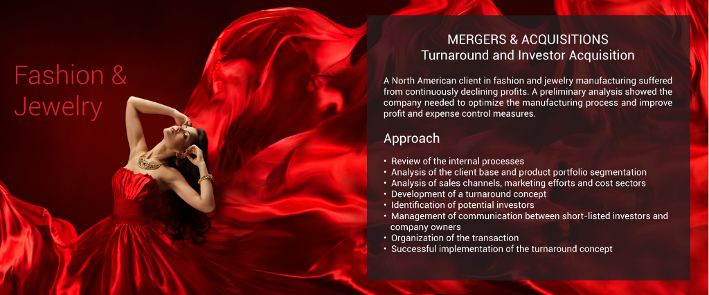MERGERS & ACQUISITIONS Turnaround and Investor Acquisition  A North American client in fashion and  jewelry manufacturing suffered from  continuously declining profits.  A preliminary analysis showed the company needed to  optimize the manufacturing process and  improve profit and expense control measures.  Approach  •  Review of the internal processes •  Analysis of the client base and product        portfolio segmentation •  Analysis of sales channels, marketing        efforts and cost sectors •  Development of a turnaround concept •  Identification of potential investors •  Management of communication between     short-listed investors and company owners •  Organization of the transaction •  Successful implementation of the turnaround        concept
