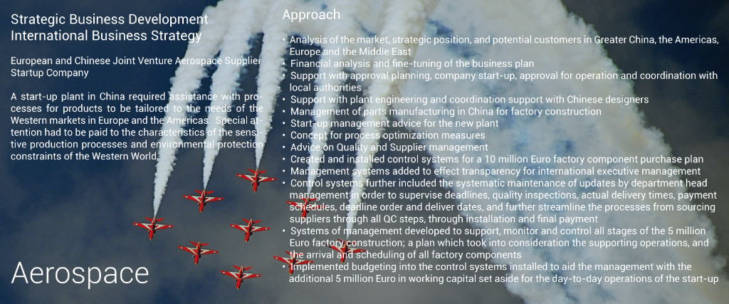 Aerospace Plant in China - FactoryStrategic Business Development International Business Strategy European and Chinese Joint Venture Aerospace Supplier Startup Company A start-up plant in China required assistance with processes for products to be tailored to the needs of the Western markets in Europe and the Americas. Special attention had to be paid to the characteristics of the sensitive production processes and environmental protection constraints of the Western World. Approach • Analysis of the market, strategic position, and potential customers in Greater China, the Americas, Europe and the Middle East • Financial analysis and fine-tuning of the business plan • Support with approval planning, company start-up, approval for operation and coordination with local authorities • Support with plant engineering and coordination support with Chinese designers • Management of parts manufacturing in China for factory construction • Start-up management advice for the new plant • Concept for process optimization measures • Advice on Quality and Supplier management • Created and installed control systems for a 10 million Euro factory component purchase plan • Management systems added to effect transparency for international executive management • Control systems further included the systematic maintenance of updates by department head management in order to supervise deadlines, quality inspections, actual delivery times, payment schedules, deadline order and deliver dates, and further streamline the processes from sourcing suppliers through all QC steps, through installation and final payment • Systems of management developed to support, monitor and control all stages of the 5 million Euro factory construction; a plan which took into consideration the supporting operations, and the arrival and scheduling of all factory components • Implemented budgeting into the control systems installed to aid the management with the  additional 5 million Euro in working capital set aside for the day-to-day operations of the start-up